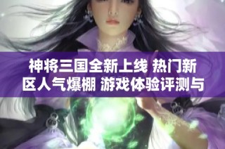 神将三国全新上线 热门新区人气爆棚 游戏体验评测与入口指南一网打尽