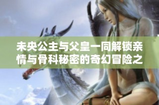 未央公主与父皇一同解锁亲情与骨科秘密的奇幻冒险之旅