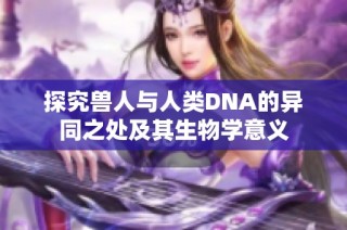 探究兽人与人类DNA的异同之处及其生物学意义