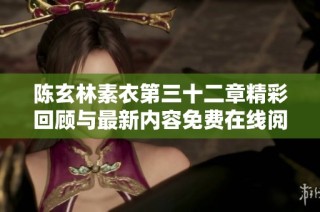 陈玄林素衣第三十二章精彩回顾与最新内容免费在线阅读指南