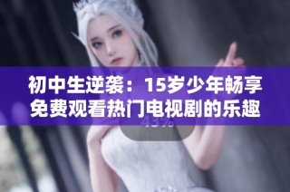 初中生逆袭：15岁少年畅享免费观看热门电视剧的乐趣