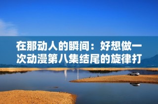 在那动人的瞬间：好想做一次动漫第八集结尾的旋律打动了心灵