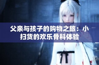 父亲与孩子的购物之旅：小扫货的欢乐骨科体验