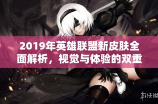 2019年英雄联盟新皮肤全面解析，视觉与体验的双重革新之旅
