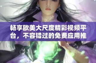 畅享欧美大尺度精彩视频平台，不容错过的免费应用推荐