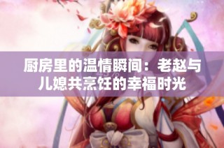 厨房里的温情瞬间：老赵与儿媳共烹饪的幸福时光