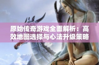 原始传奇游戏全面解析：高效地图选择与心法升级策略攻略