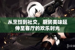 从烹饪到社交，厨房美味延伸至客厅的欢乐时光