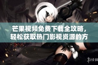 芒果视频免费下载全攻略，轻松获取热门影视资源的方法分享