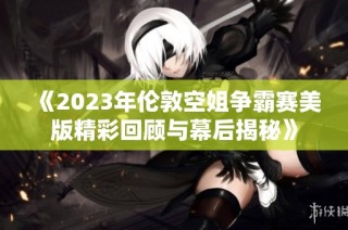 《2023年伦敦空姐争霸赛美版精彩回顾与幕后揭秘》