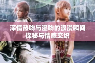 深情热吻与湿吻的浪漫瞬间探秘与情感交织