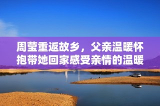 周莹重返故乡，父亲温暖怀抱带她回家感受亲情的温暖