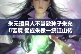 朱元璋用人不当致孙子朱允炆苦境 促成朱棣一统江山传奇