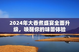 2024年大香煮盛宴全面升级，唤醒你的味蕾体验