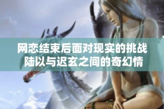 网恋结束后面对现实的挑战 陆以与迟玄之间的奇幻情缘探索