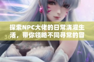 探索NPC大佬的日常浇灌生活，带你领略不同寻常的冒险与乐趣