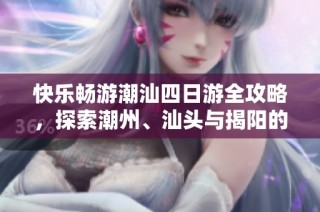 快乐畅游潮汕四日游全攻略，探索潮州、汕头与揭阳的魅力景点
