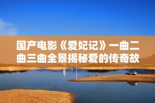国产电影《爱妃记》一曲二曲三曲全景揭秘爱的传奇故事
