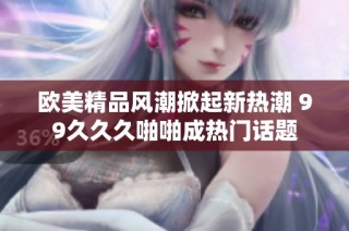 欧美精品风潮掀起新热潮 99久久久啪啪成热门话题