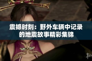 震撼时刻：野外车辆中记录的地震故事精彩集锦