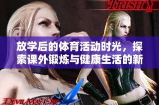 放学后的体育活动时光，探索课外锻炼与健康生活的新乐趣