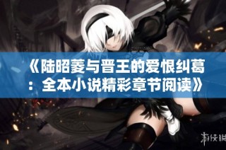 《陆昭菱与晋王的爱恨纠葛：全本小说精彩章节阅读》