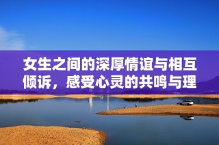 女生之间的深厚情谊与相互倾诉，感受心灵的共鸣与理解