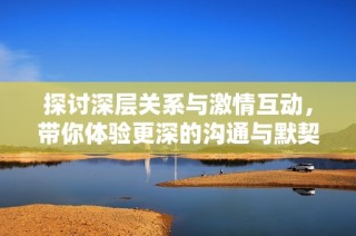探讨深层关系与激情互动，带你体验更深的沟通与默契