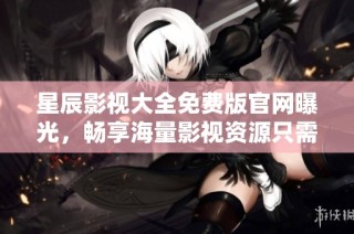 星辰影视大全免费版官网曝光，畅享海量影视资源只需轻松下载