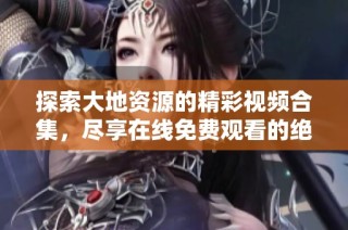 探索大地资源的精彩视频合集，尽享在线免费观看的绝佳体验