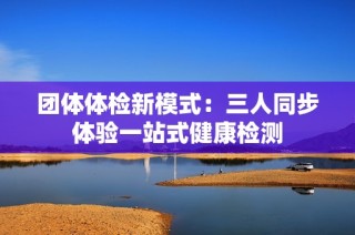 团体体检新模式：三人同步体验一站式健康检测