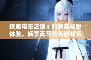 探索电车之狼 r 的真实精彩体验，畅享无马赛克游戏乐趣