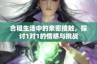 合租生活中的亲密接触，探讨1对1的情感与挑战