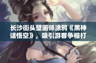 长沙街头壁画师涂鸦《黑神话悟空》，吸引游客争相打卡体验