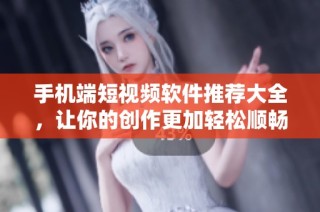手机端短视频软件推荐大全，让你的创作更加轻松顺畅