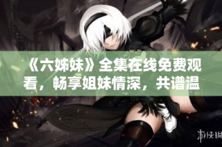 《六姊妹》全集在线免费观看，畅享姐妹情深，共谱温馨故事的精彩旅程