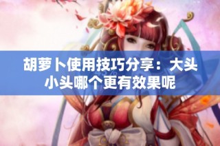 胡萝卜使用技巧分享：大头小头哪个更有效果呢