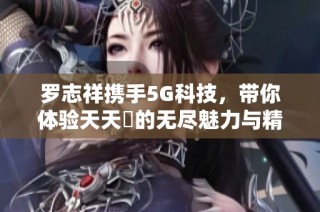 罗志祥携手5G科技，带你体验天天奭的无尽魅力与精彩点评
