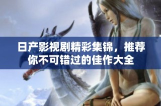 日产影视剧精彩集锦，推荐你不可错过的佳作大全
