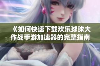 《如何快速下载欢乐球球大作战手游加速器的完整指南》