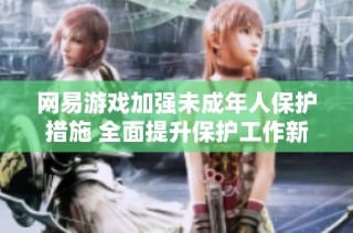 网易游戏加强未成年人保护措施 全面提升保护工作新标准