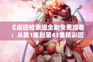 《巡回检察组全剧免费观看：从第1集到第43集精彩回顾》
