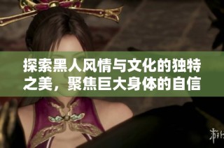 探索黑人风情与文化的独特之美，聚焦巨大身体的自信与魅力