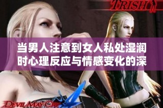 当男人注意到女人私处湿润时心理反应与情感变化的深层解析