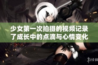 少女第一次拍摄的视频记录了成长中的点滴与心情变化