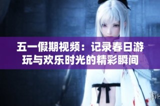五一假期视频：记录春日游玩与欢乐时光的精彩瞬间