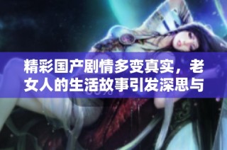 精彩国产剧情多变真实，老女人的生活故事引发深思与感动