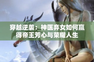 穿越逆袭：神医弃女如何赢得帝王芳心与荣耀人生