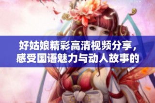好姑娘精彩高清视频分享，感受国语魅力与动人故事的完美结合