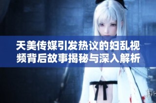 天美传媒引发热议的妇乱视频背后故事揭秘与深入解析